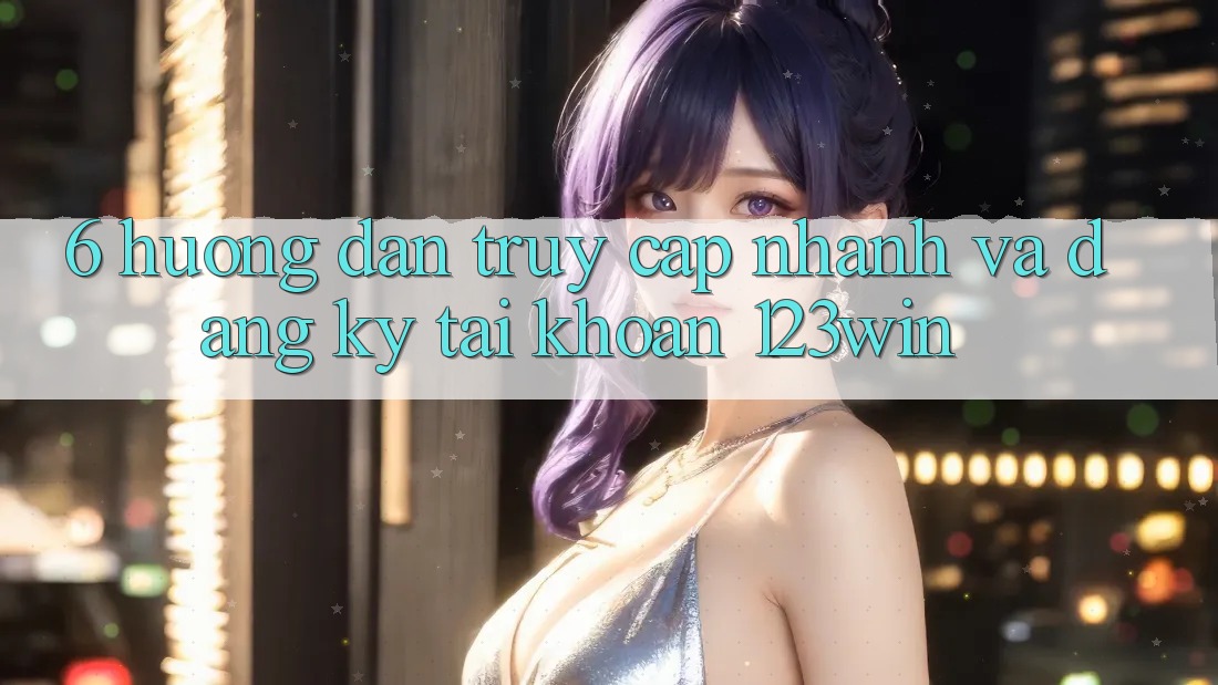 6. Hướng Dẫn Truy Cập Nhanh Và Đăng Ký Tài Khoản 123win