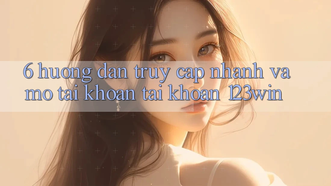 6. Hướng dẫn Truy Cập Nhanh Và Mở tài khoản Tài Khoản 123win