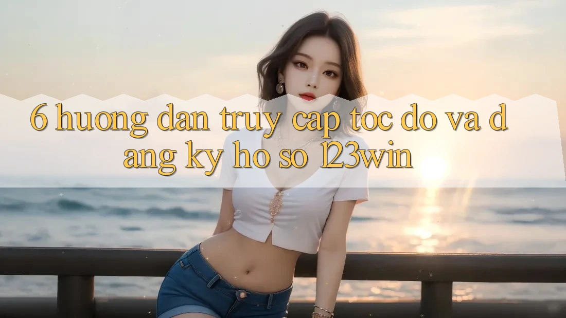6. Hướng Dẫn Truy Cập Tốc độ Và Đăng Ký Hồ sơ 123win