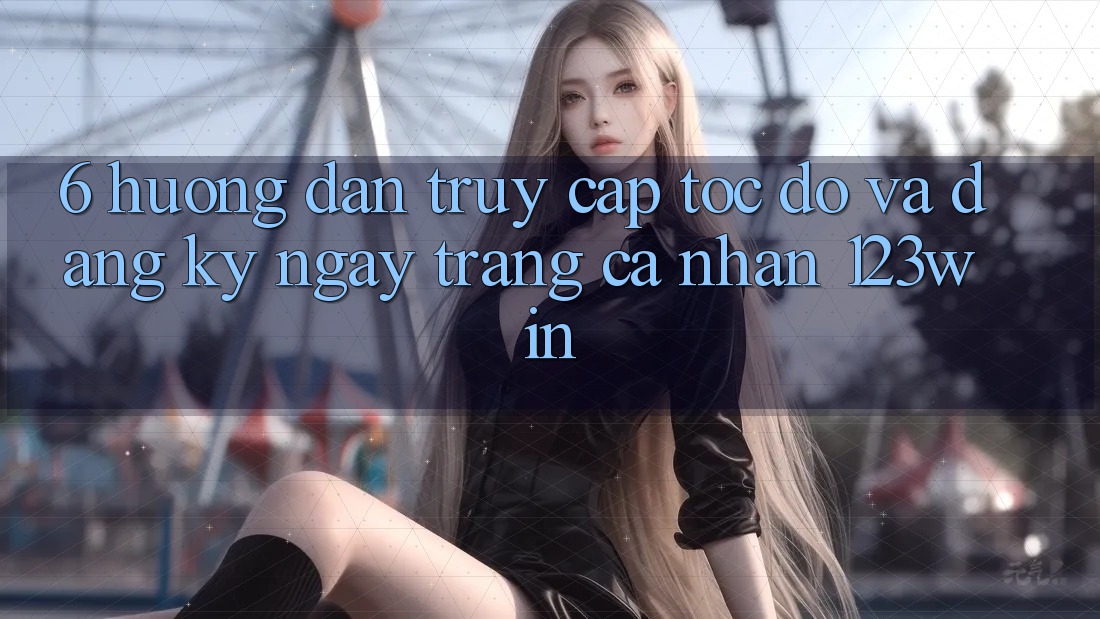 6. Hướng dẫn Truy Cập Tốc độ Và Đăng ký ngay Trang cá nhân 123win