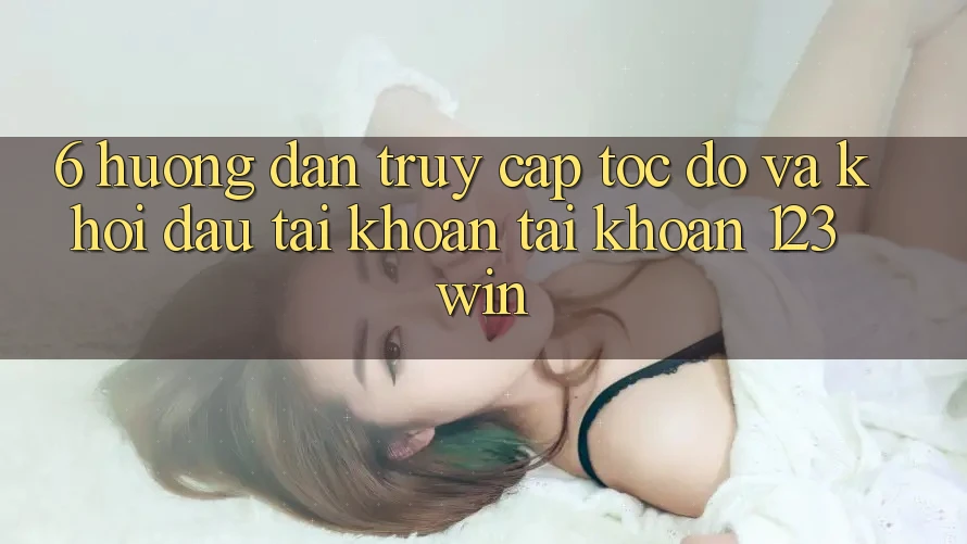 6. Hướng Dẫn Truy Cập Tốc độ Và Khởi đầu tài khoản Tài Khoản 123win