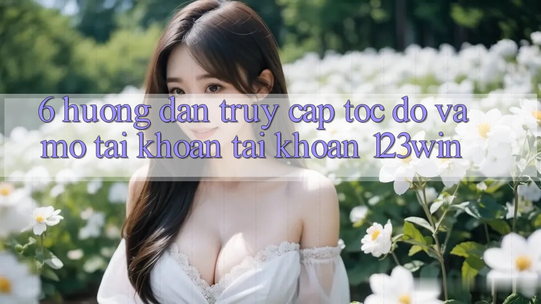 6. Hướng Dẫn Truy Cập Tốc độ Và Mở tài khoản Tài Khoản 123win