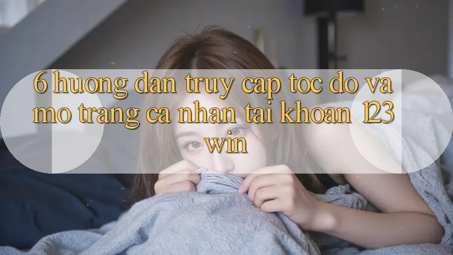 6. Hướng Dẫn Truy Cập Tốc độ Và Mở trang cá nhân Tài Khoản 123win