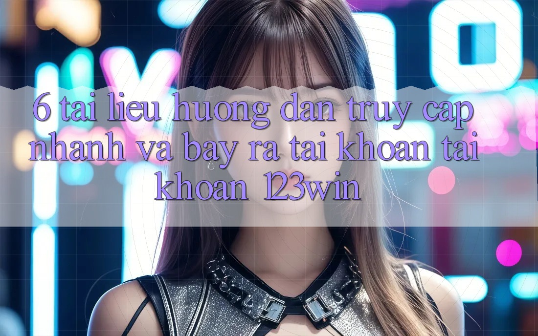 6. Tài liệu hướng dẫn Truy Cập Nhanh Và Bày ra tài khoản Tài Khoản 123win