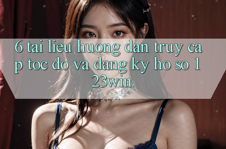 6. Tài liệu hướng dẫn Truy Cập Tốc độ Và Đăng Ký Hồ sơ 123win