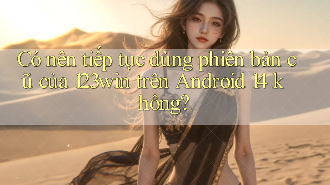Có nên tiếp tục dùng phiên bản cũ của 123win trên Android 14 không?