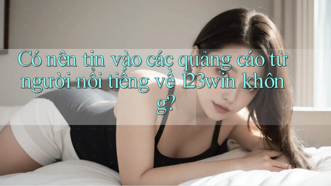 Có nên tin vào các quảng cáo từ người nổi tiếng về 123win không?