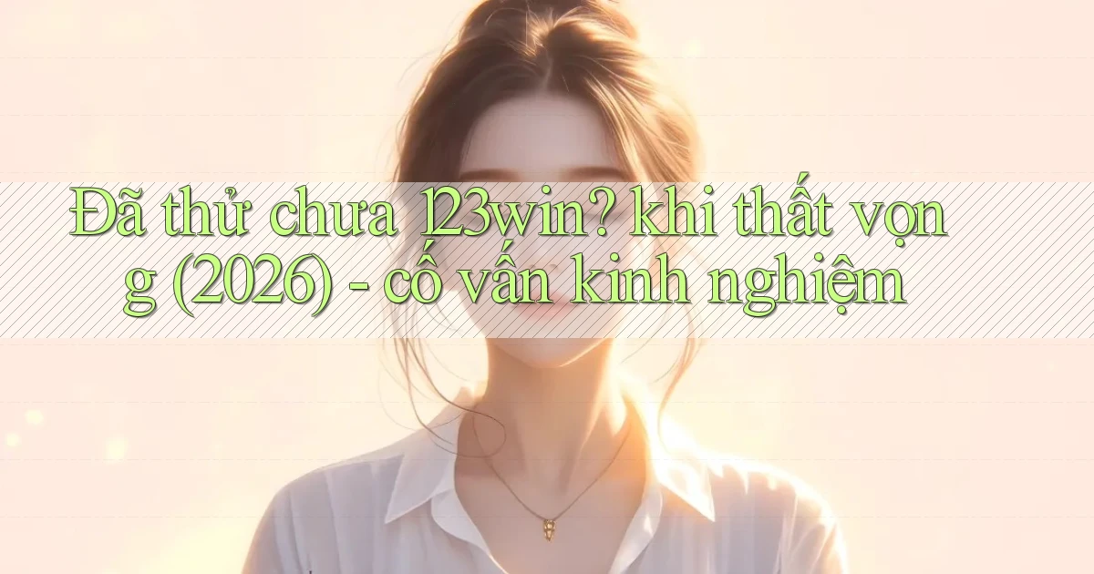 Đã thử chưa 123win khi thất vọng (2026)   cố vấn kinh nghiệm
