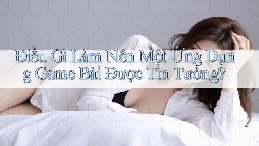 Điều Gì Làm Nên Một Ứng Dụng Game Bài Được Tin Tưởng?