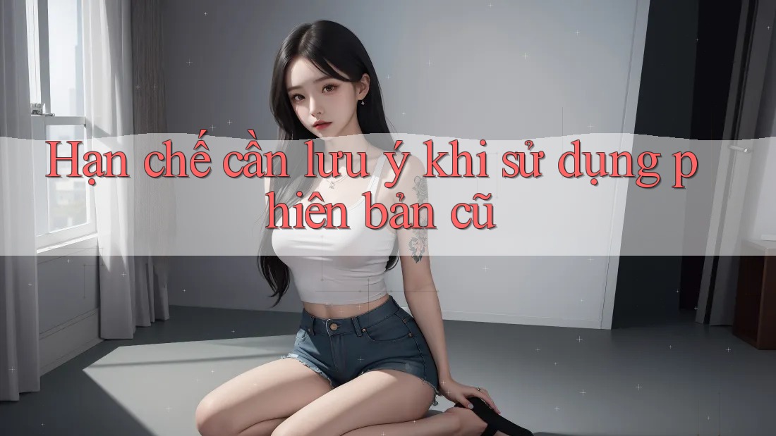 Hạn chế cần lưu ý khi sử dụng phiên bản cũ