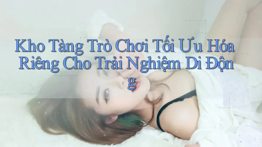 Kho Tàng Trò Chơi Tối Ưu Hóa Riêng Cho Trải Nghiệm Di Động