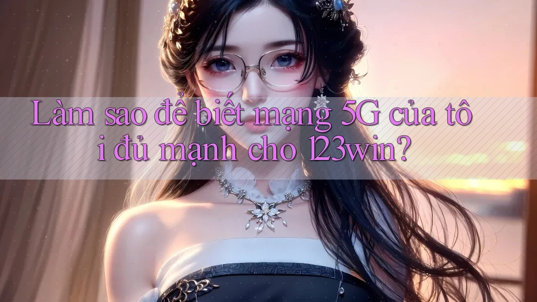 Làm sao để biết mạng 5G của tôi đủ mạnh cho 123win?