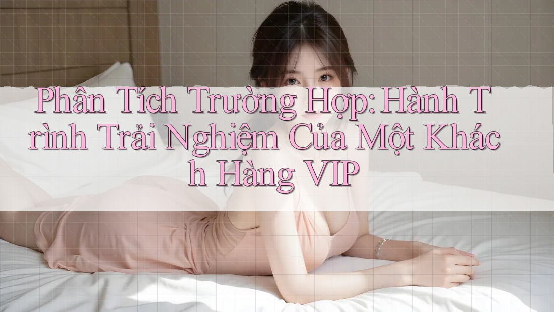 Phân Tích Trường Hợp: Hành Trình Trải Nghiệm Của Một Khách Hàng VIP