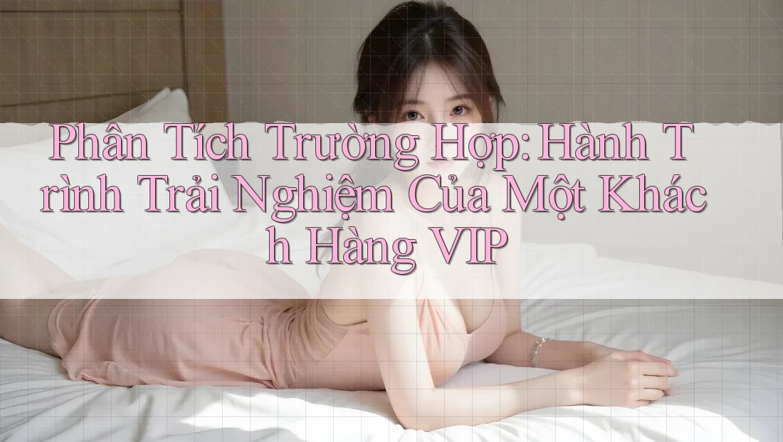 Phân Tích Trường Hợp: Hành Trình Trải Nghiệm Của Một Khách Hàng VIP