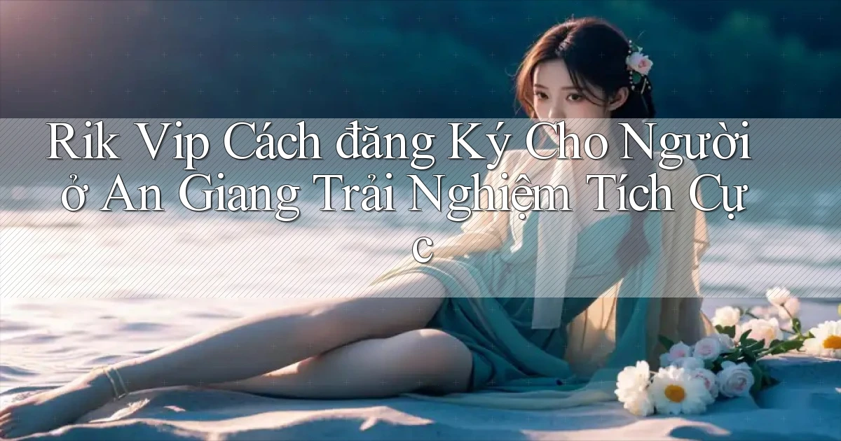 rik vip cách đăng ký cho người ở An Giang trải nghiệm tích cực