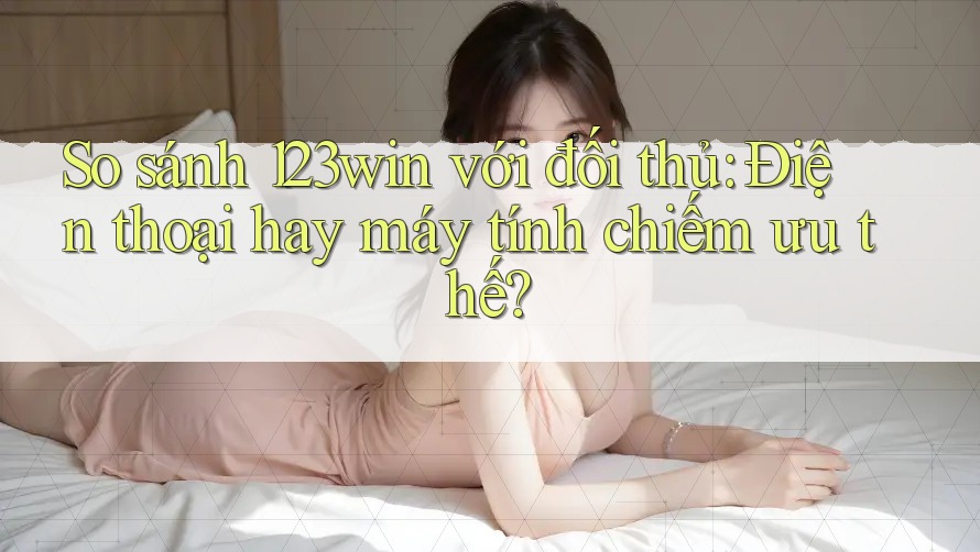 So sánh 123win với đối thủ: Điện thoại hay máy tính chiếm ưu thế?