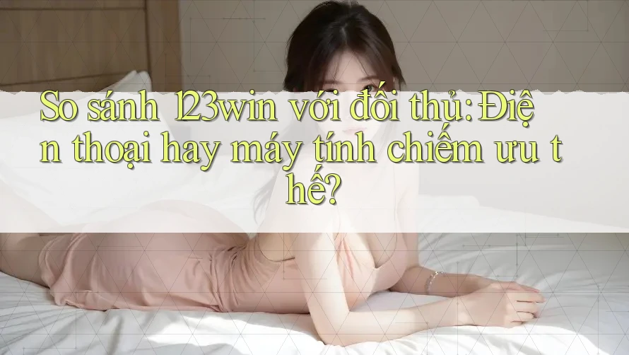 So sánh 123win với đối thủ: Điện thoại hay máy tính chiếm ưu thế?