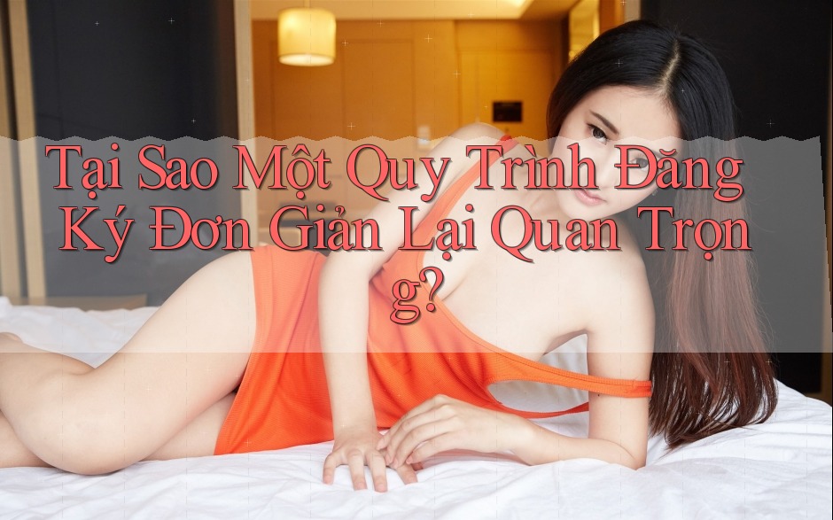 Tại Sao Một Quy Trình Đăng Ký Đơn Giản Lại Quan Trọng?