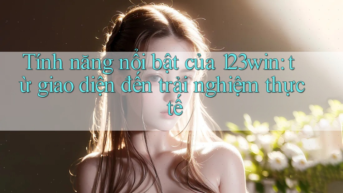 Tính năng nổi bật của 123win: từ giao diện đến trải nghiệm thực tế