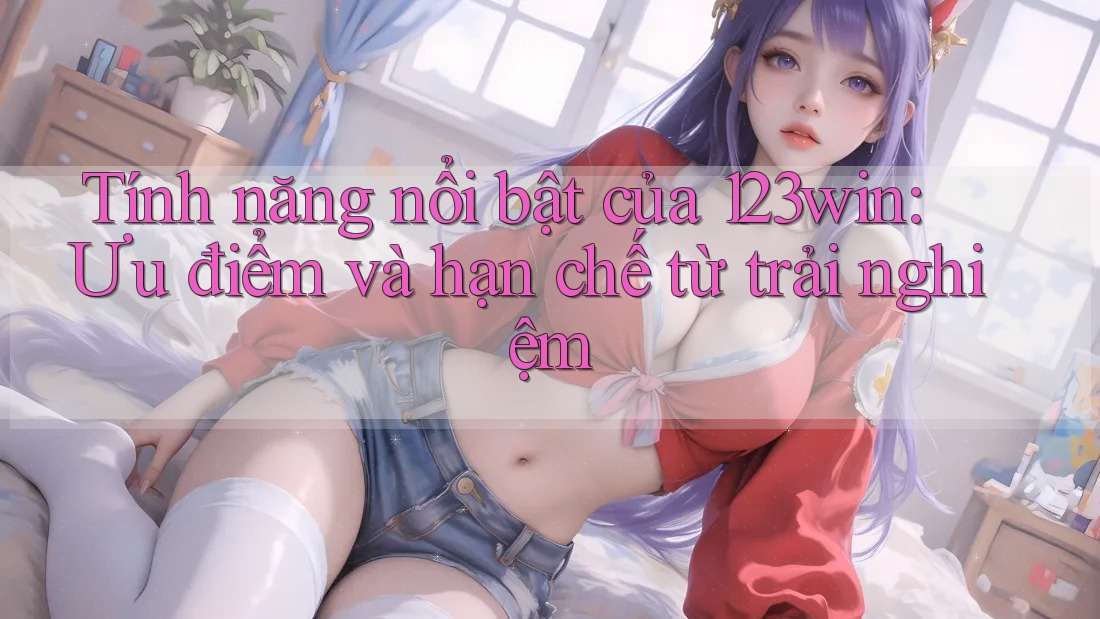 Tính năng nổi bật của 123win: Ưu điểm và hạn chế từ trải nghiệm