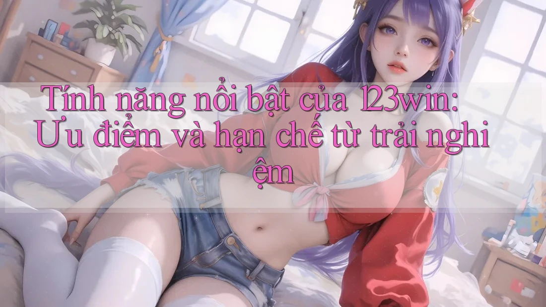 Tính năng nổi bật của 123win: Ưu điểm và hạn chế từ trải nghiệm