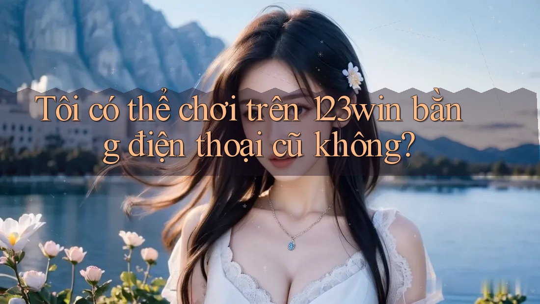Tôi có thể chơi trên 123win bằng điện thoại cũ không?