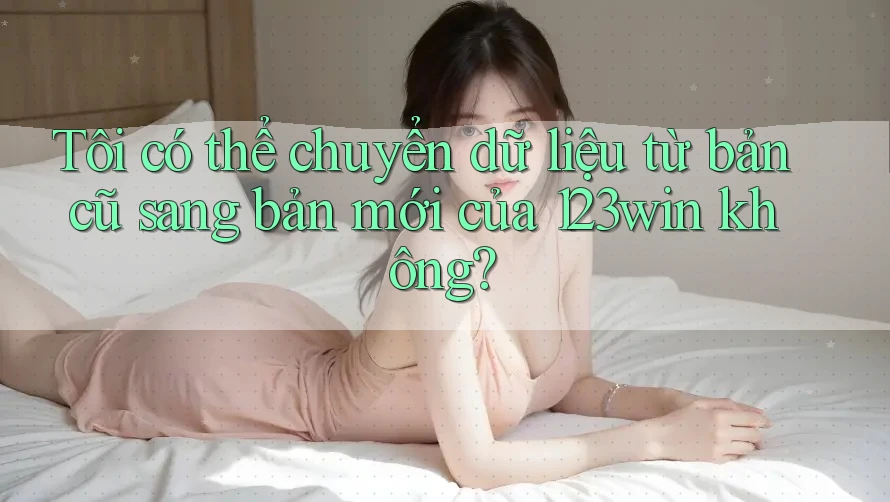 Tôi có thể chuyển dữ liệu từ bản cũ sang bản mới của 123win không?