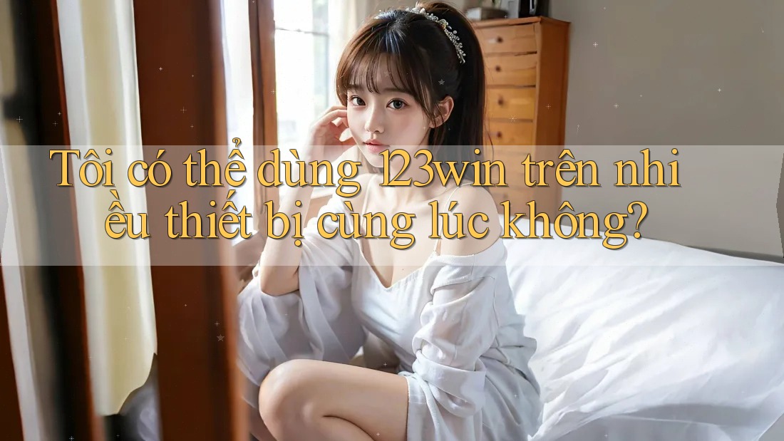 Tôi có thể dùng 123win trên nhiều thiết bị cùng lúc không?