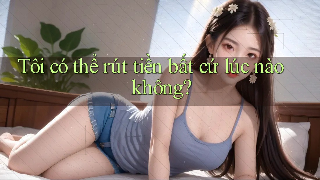Tôi có thể rút tiền bất cứ lúc nào không? Tôi có thể rút tiền bất cứ lúc nào không?