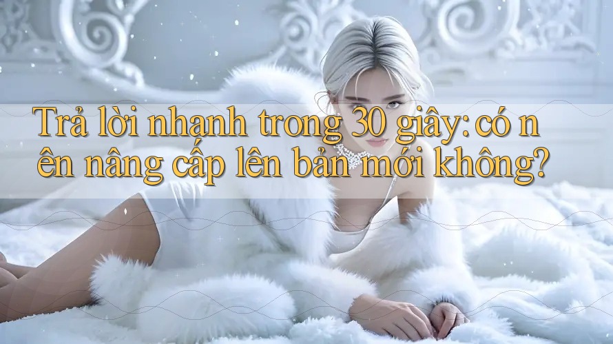 Trả lời nhanh trong 30 giây: có nên nâng cấp lên bản mới không?