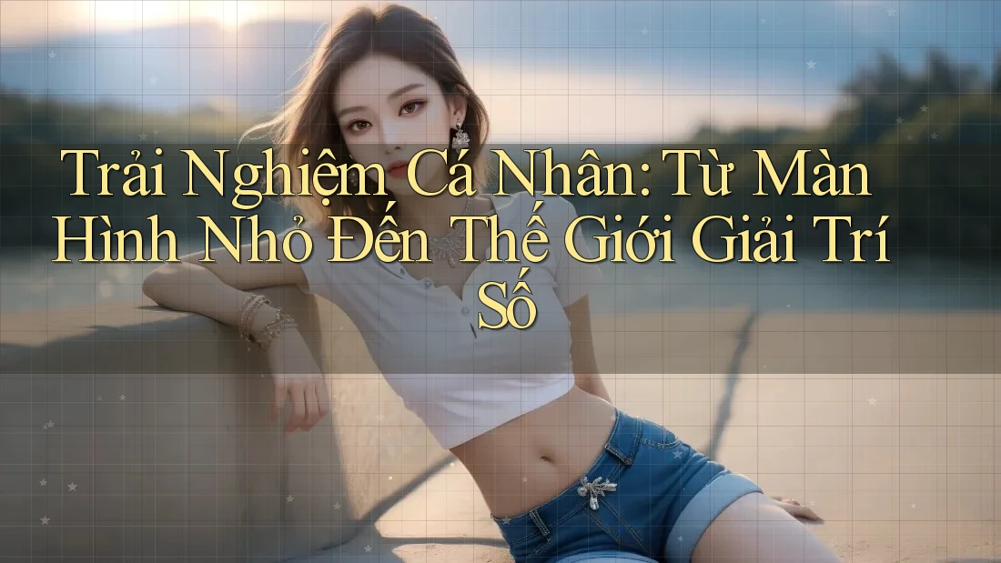 Trải Nghiệm Cá Nhân: Từ Màn Hình Nhỏ Đến Thế Giới Giải Trí Số