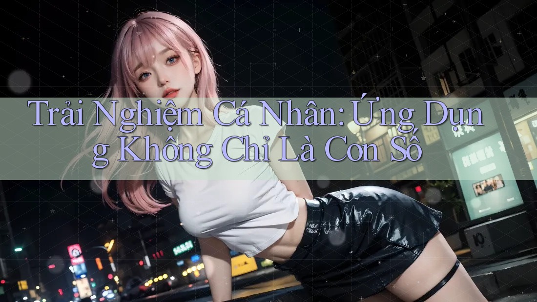 Trải Nghiệm Cá Nhân: Ứng Dụng Không Chỉ Là Con Số