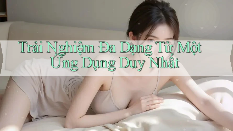 Trải Nghiệm Đa Dạng Từ Một Ứng Dụng Duy Nhất Trải Nghiệm Đa Dạng Từ Một Ứng Dụng Duy Nhất