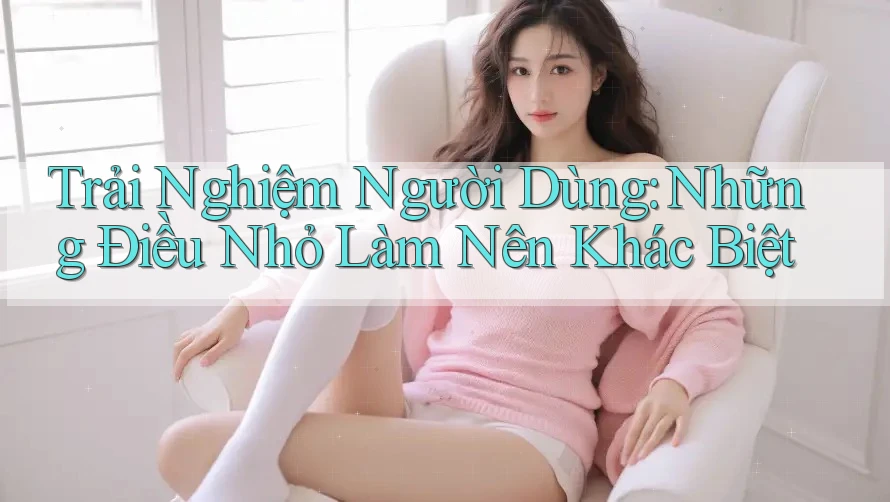 Trải Nghiệm Người Dùng: Những Điều Nhỏ Làm Nên Khác Biệt Trải Nghiệm Người Dùng: Những Điều Nhỏ Làm Nên Khác Biệt