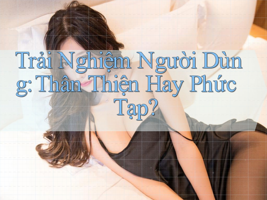 Trải Nghiệm Người Dùng: Thân Thiện Hay Phức Tạp?