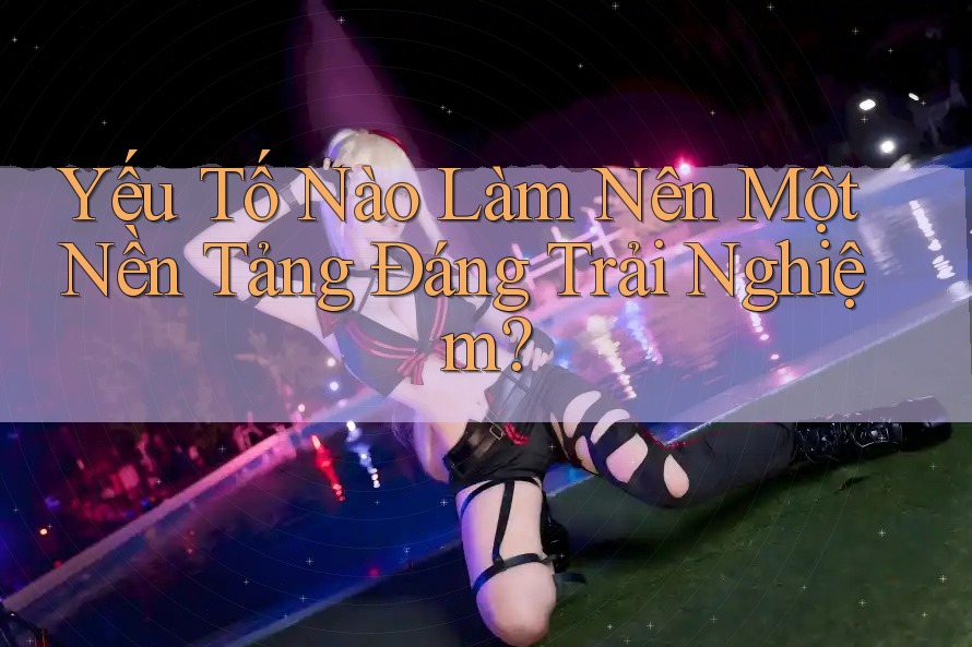 Yếu Tố Nào Làm Nên Một Nền Tảng Đáng Trải Nghiệm?