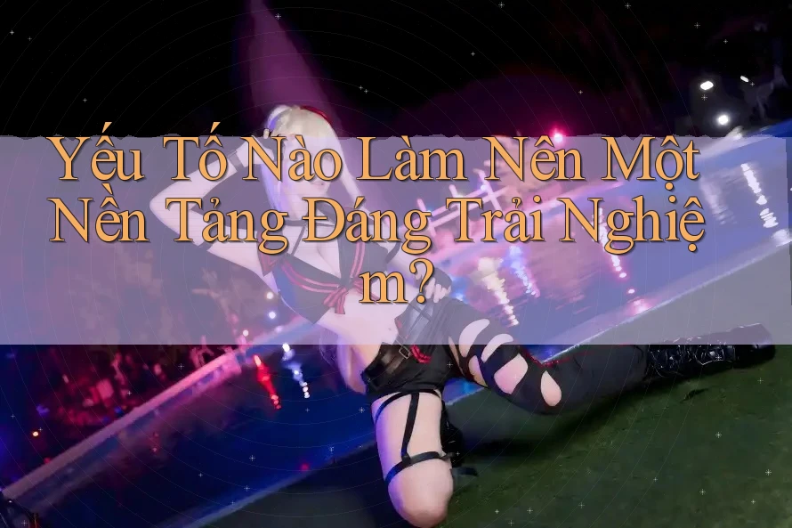 Yếu Tố Nào Làm Nên Một Nền Tảng Đáng Trải Nghiệm?
